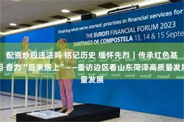 配资炒股违法吗 铭记历史 缅怀先烈｜传承红色基因 奋力“后来居上”——重访边区看山东菏泽高质量发展