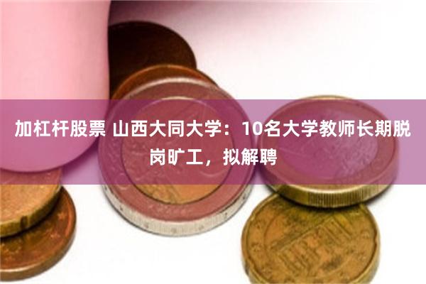 加杠杆股票 山西大同大学：10名大学教师长期脱岗旷工，拟解聘