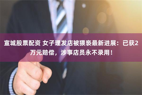 宣城股票配资 女子理发店被猥亵最新进展：已获2万元赔偿，涉事店员永不录用！