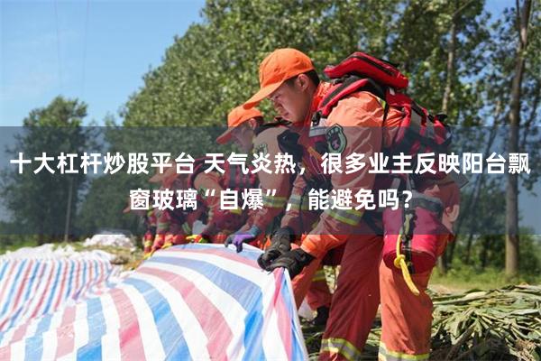 十大杠杆炒股平台 天气炎热，很多业主反映阳台飘窗玻璃“自爆”，能避免吗？