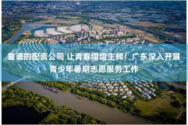 靠谱的配资公司 让青春熠熠生辉！广东深入开展青少年暑期志愿服务工作