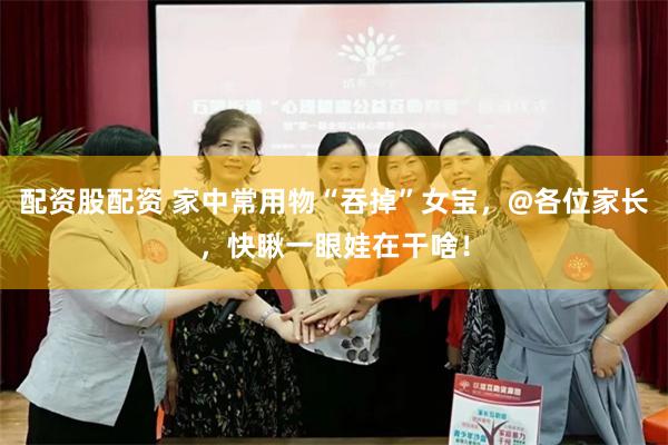 配资股配资 家中常用物“吞掉”女宝，@各位家长，快瞅一眼娃在干啥！