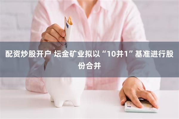 配资炒股开户 坛金矿业拟以“10并1”基准进行股份合并