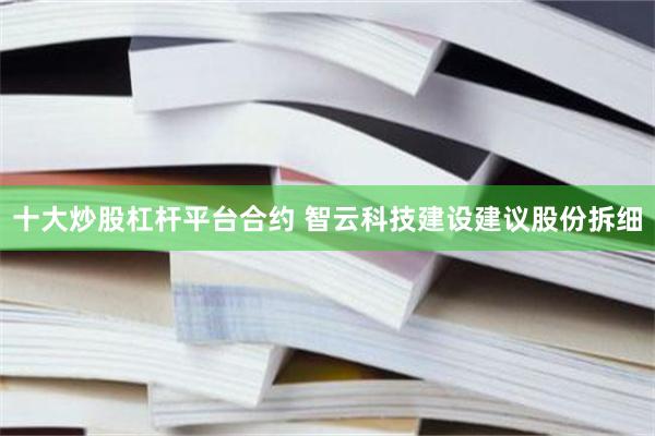 十大炒股杠杆平台合约 智云科技建设建议股份拆细
