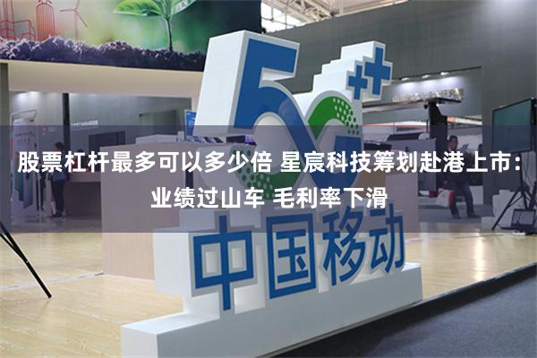 股票杠杆最多可以多少倍 星宸科技筹划赴港上市：业绩过山车 毛利率下滑
