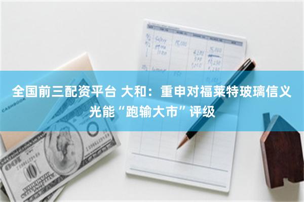 全国前三配资平台 大和：重申对福莱特玻璃信义光能“跑输大市”评级