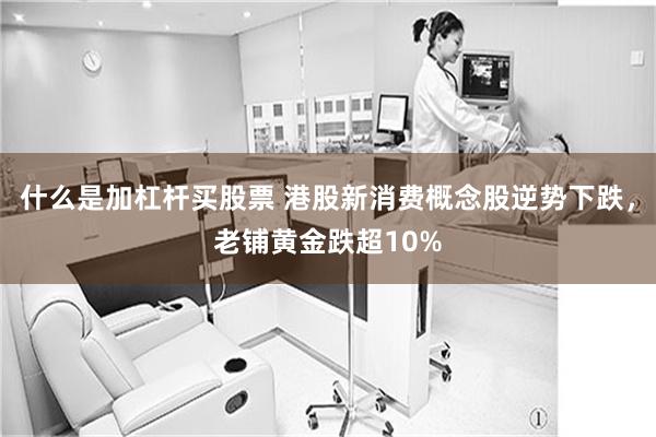什么是加杠杆买股票 港股新消费概念股逆势下跌，老铺黄金跌超10%