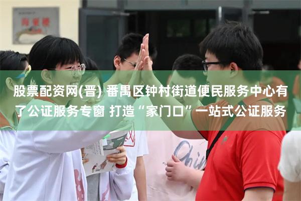 股票配资网(晋) 番禺区钟村街道便民服务中心有了公证服务专窗 打造“家门口”一站式公证服务