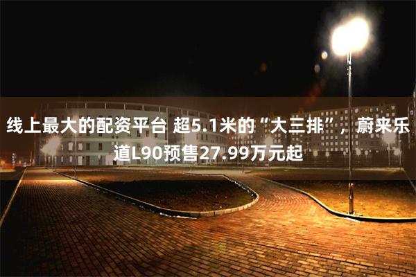 线上最大的配资平台 超5.1米的“大三排”，蔚来乐道L90预售27.99万元起