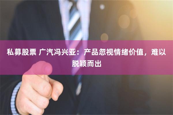 私募股票 广汽冯兴亚：产品忽视情绪价值，难以脱颖而出