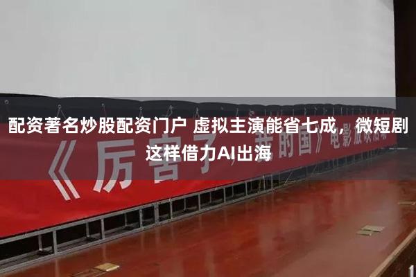 配资著名炒股配资门户 虚拟主演能省七成，微短剧这样借力AI出海