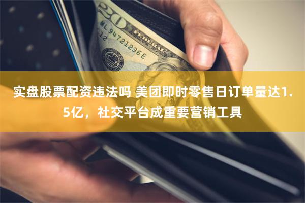 实盘股票配资违法吗 美团即时零售日订单量达1.5亿，社交平台成重要营销工具