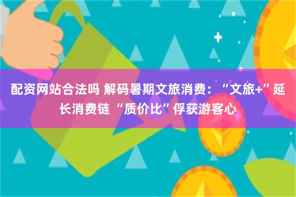 配资网站合法吗 解码暑期文旅消费：“文旅+”延长消费链 “质价比”俘获游客心