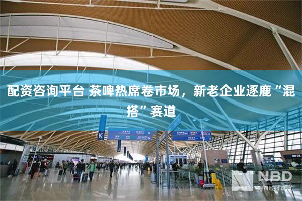 配资咨询平台 茶啤热席卷市场，新老企业逐鹿“混搭”赛道