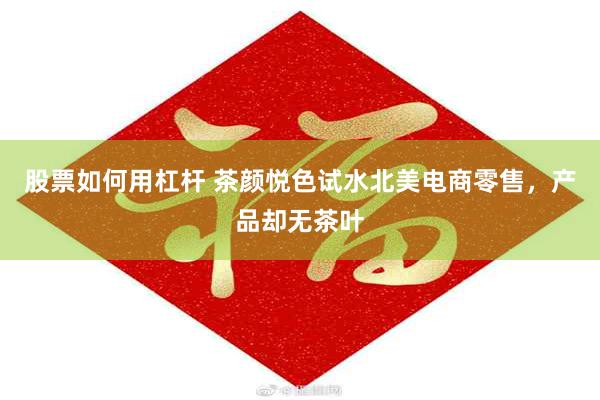 股票如何用杠杆 茶颜悦色试水北美电商零售，产品却无茶叶
