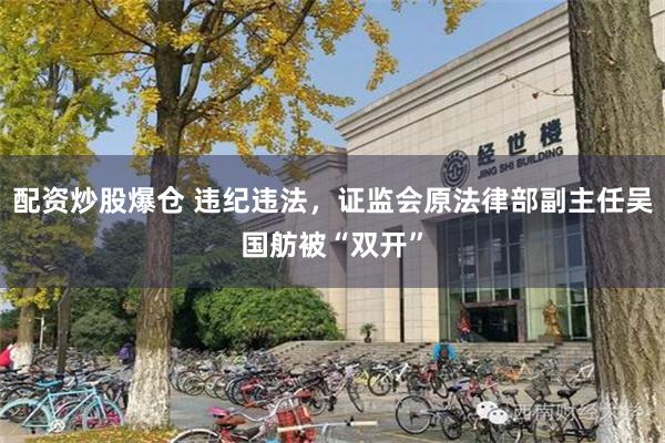 配资炒股爆仓 违纪违法，证监会原法律部副主任吴国舫被“双开”