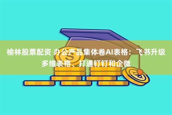榆林股票配资 办公产品集体卷AI表格：飞书升级多维表格、打通钉钉和企微