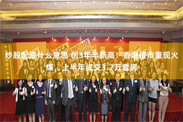 炒股配资什么意思 创3年半新高！香港楼市重现火爆，上半年成交3.7万套房