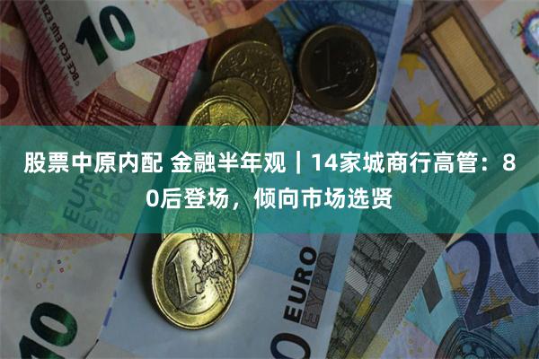 股票中原内配 金融半年观｜14家城商行高管：80后登场，倾向市场选贤
