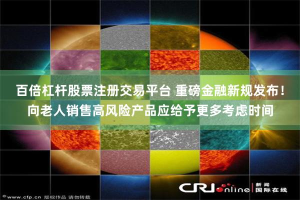 百倍杠杆股票注册交易平台 重磅金融新规发布！向老人销售高风险产品应给予更多考虑时间