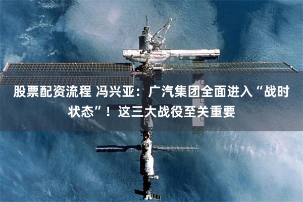 股票配资流程 冯兴亚：广汽集团全面进入“战时状态”！这三大战役至关重要