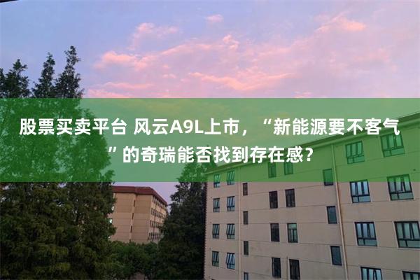 股票买卖平台 风云A9L上市，“新能源要不客气”的奇瑞能否找到存在感？