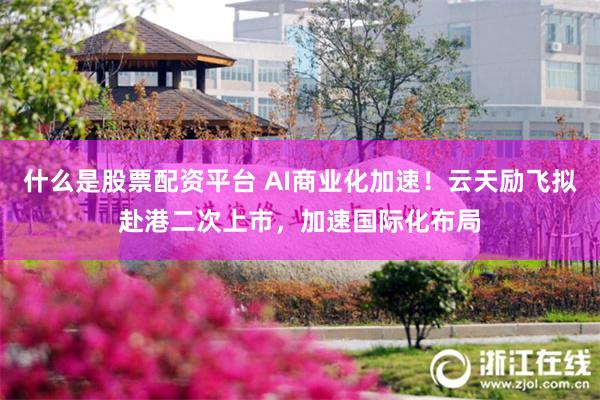 什么是股票配资平台 AI商业化加速！云天励飞拟赴港二次上市，加速国际化布局