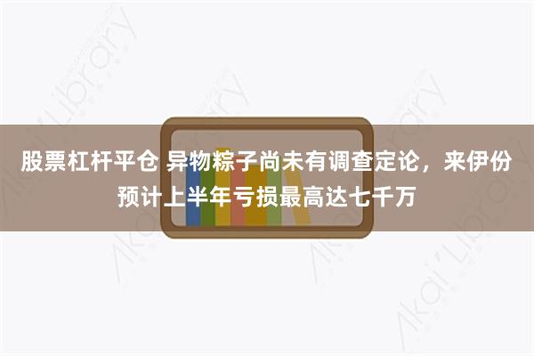 股票杠杆平仓 异物粽子尚未有调查定论，来伊份预计上半年亏损最高达七千万