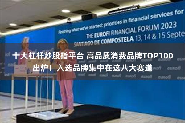 十大杠杆炒股指平台 高品质消费品牌TOP100出炉！入选品牌集中在这八大赛道