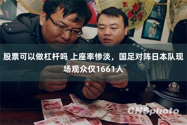 股票可以做杠杆吗 上座率惨淡，国足对阵日本队现场观众仅1661人