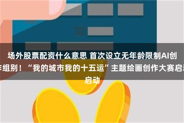 场外股票配资什么意思 首次设立无年龄限制AI创作组别！“我的城市我的十五运”主题绘画创作大赛启动