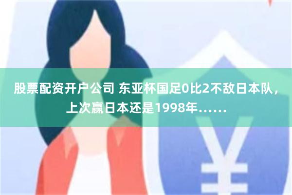 股票配资开户公司 东亚杯国足0比2不敌日本队，上次赢日本还是1998年……