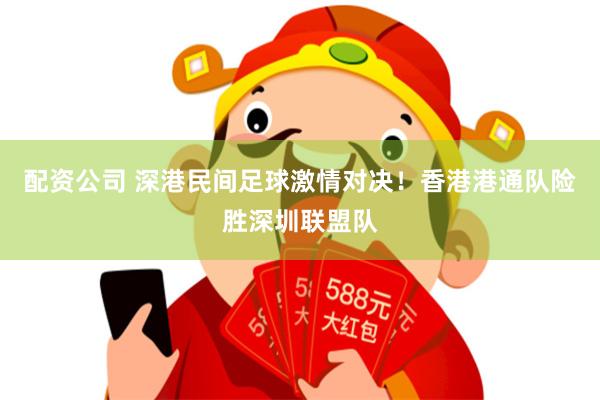 配资公司 深港民间足球激情对决！香港港通队险胜深圳联盟队