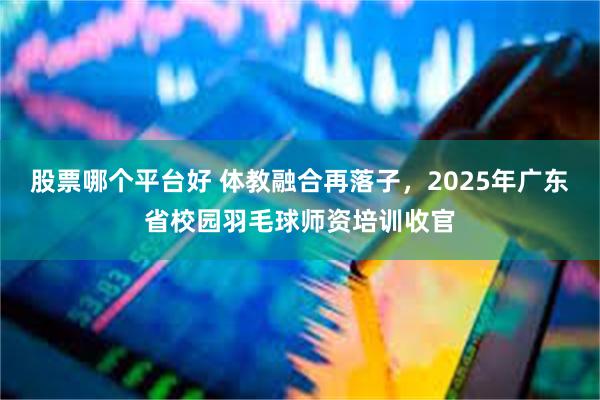 股票哪个平台好 体教融合再落子，2025年广东省校园羽毛球师资培训收官