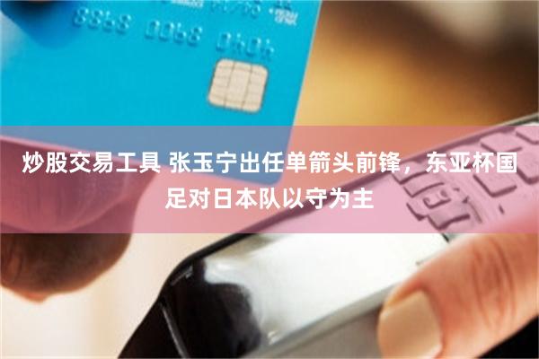 炒股交易工具 张玉宁出任单箭头前锋，东亚杯国足对日本队以守为主