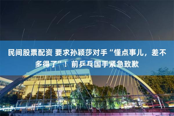 民间股票配资 要求孙颖莎对手“懂点事儿，差不多得了”！前乒乓国手紧急致歉