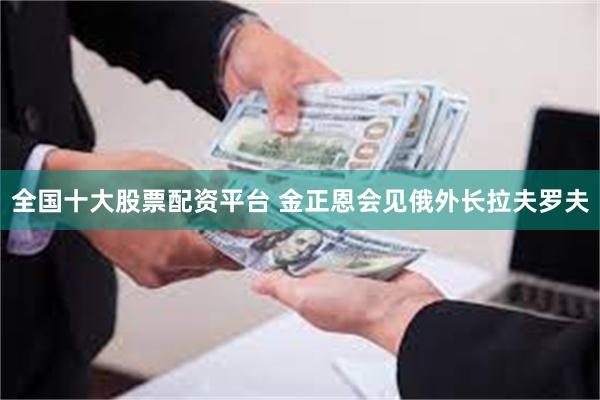 全国十大股票配资平台 金正恩会见俄外长拉夫罗夫