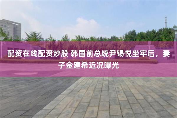 配资在线配资炒股 韩国前总统尹锡悦坐牢后，妻子金建希近况曝光