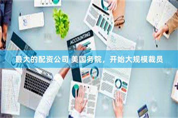 最大的配资公司 美国务院，开始大规模裁员