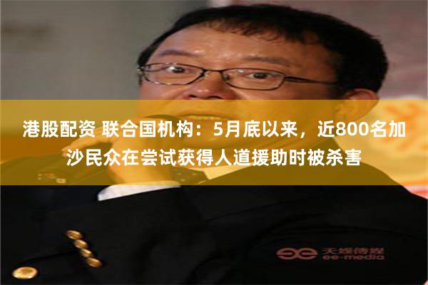 港股配资 联合国机构：5月底以来，近800名加沙民众在尝试获得人道援助时被杀害