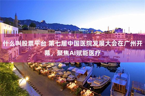 什么叫股票平台 第七届中国医院发展大会在广州开幕，聚焦AI赋能医疗
