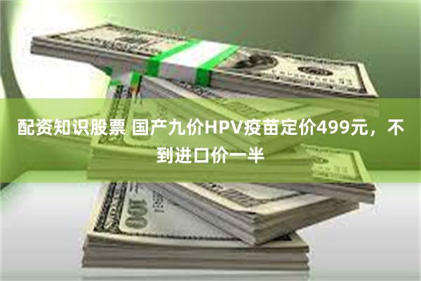 配资知识股票 国产九价HPV疫苗定价499元，不到进口价一半