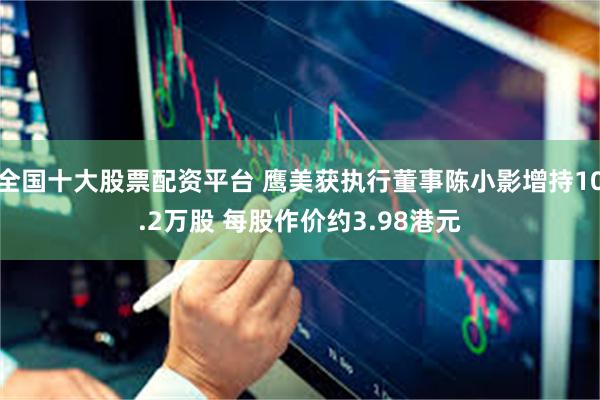全国十大股票配资平台 鹰美获执行董事陈小影增持10.2万股 每股作价约3.98港元