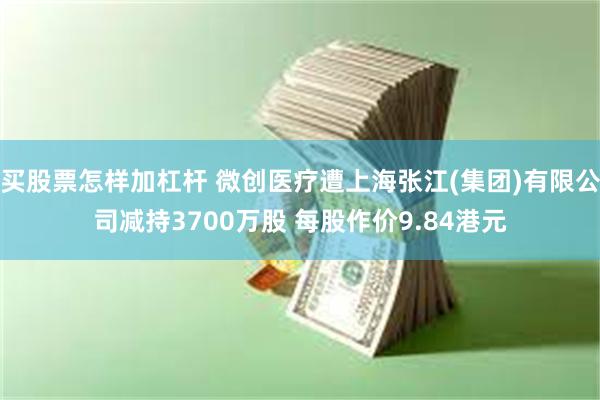 买股票怎样加杠杆 微创医疗遭上海张江(集团)有限公司减持3700万股 每股作价9.84港元