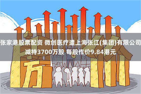 张家港股票配资 微创医疗遭上海张江(集团)有限公司减持3700万股 每股作价9.84港元