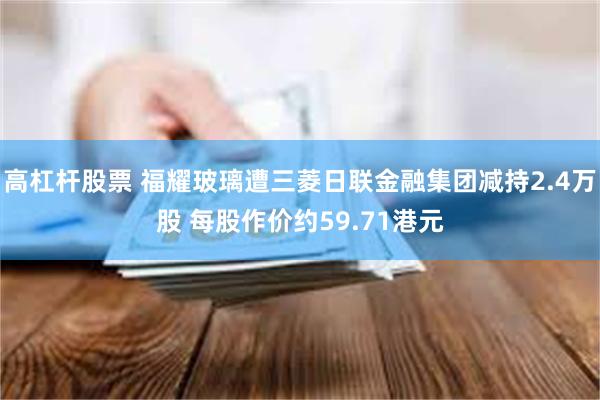 高杠杆股票 福耀玻璃遭三菱日联金融集团减持2.4万股 每股作价约59.71港元
