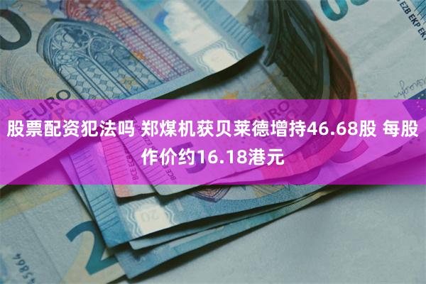 股票配资犯法吗 郑煤机获贝莱德增持46.68股 每股作价约16.18港元