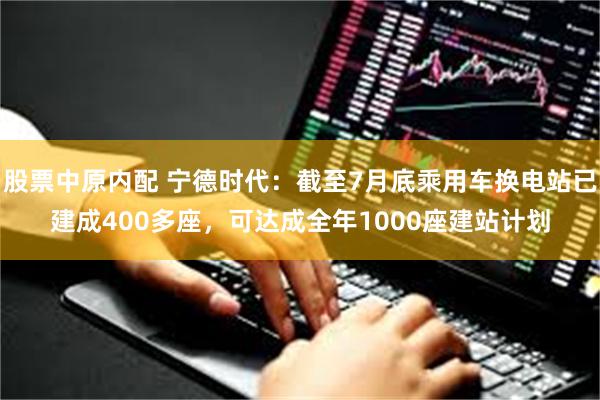 股票中原内配 宁德时代：截至7月底乘用车换电站已建成400多座，可达成全年1000座建站计划