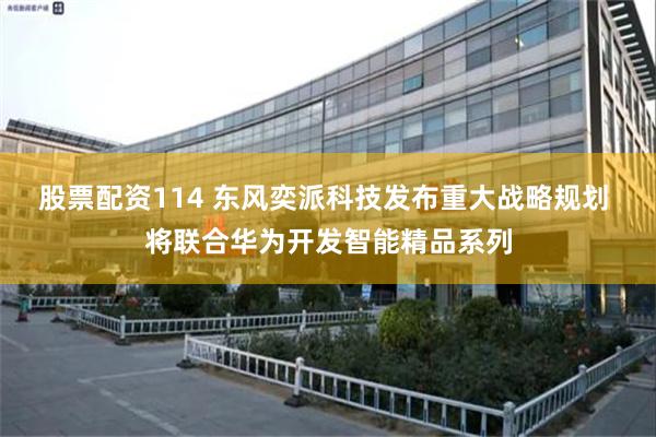 股票配资114 东风奕派科技发布重大战略规划 将联合华为开发智能精品系列