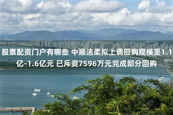 股票配资门户有哪些 中顺洁柔拟上调回购规模至1.1亿-1.6亿元 已斥资7596万元完成部分回购